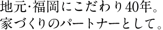 地元・福岡にこだわり40年。家づくりのパートナーとして。